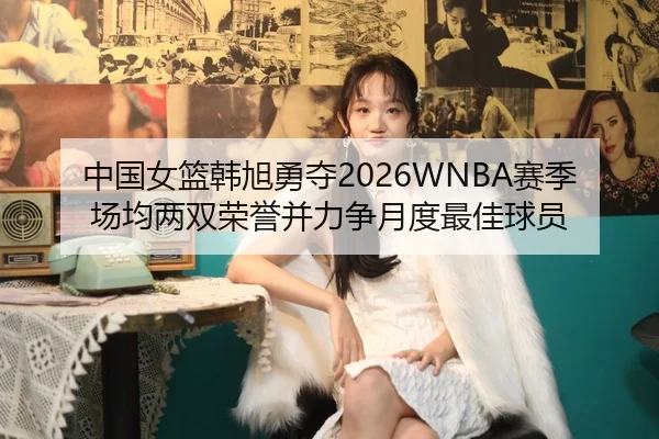 中国女篮韩旭勇夺2026WNBA赛季场均两双荣誉并力争月度最佳球员