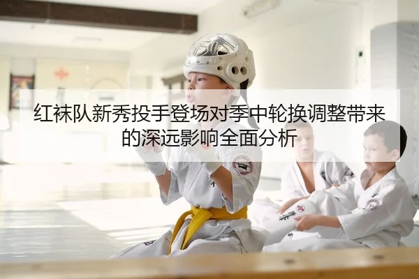 红袜队新秀投手登场对季中轮换调整带来的深远影响全面分析
